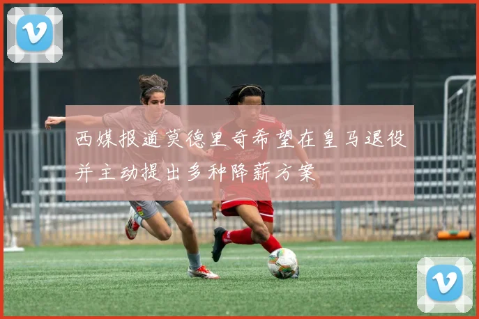 西媒报道莫德里奇希望在皇马退役并主动提出多种降薪方案