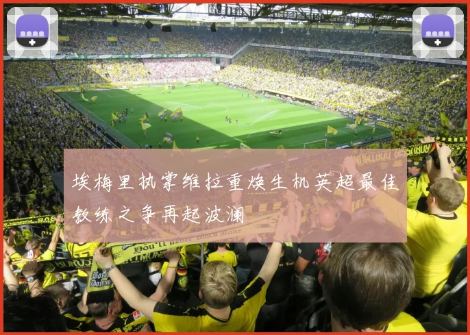 埃梅里执掌维拉重焕生机英超最佳教练之争再起波澜