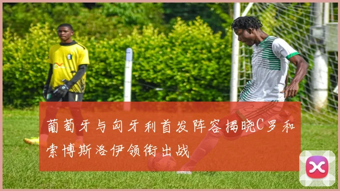 葡萄牙与匈牙利首发阵容揭晓C罗和索博斯洛伊领衔出战