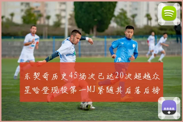东契奇历史45场次已达20次超越众星哈登现役第一MJ紧随其后落后榜首100场