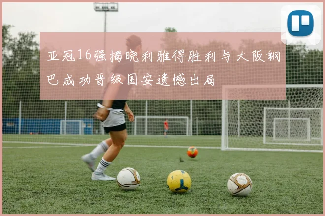亚冠16强揭晓利雅得胜利与大阪钢巴成功晋级国安遗憾出局