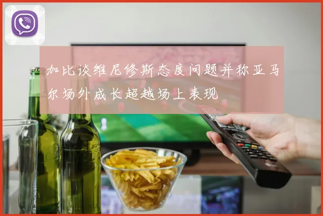 加比谈维尼修斯态度问题并称亚马尔场外成长超越场上表现