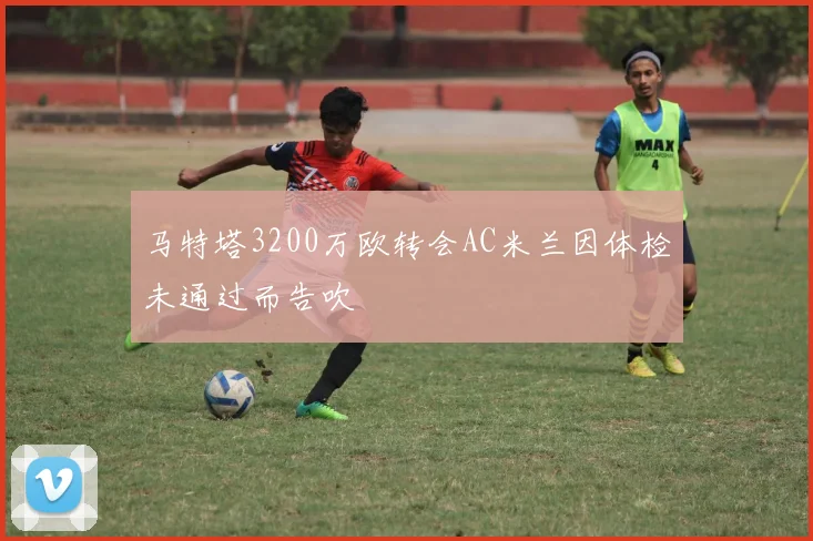 马特塔3200万欧转会AC米兰因体检未通过而告吹