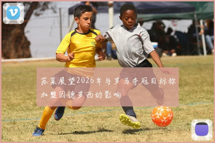 苏莱展望2026年与罗马夺冠目标称加盟因德罗西的影响