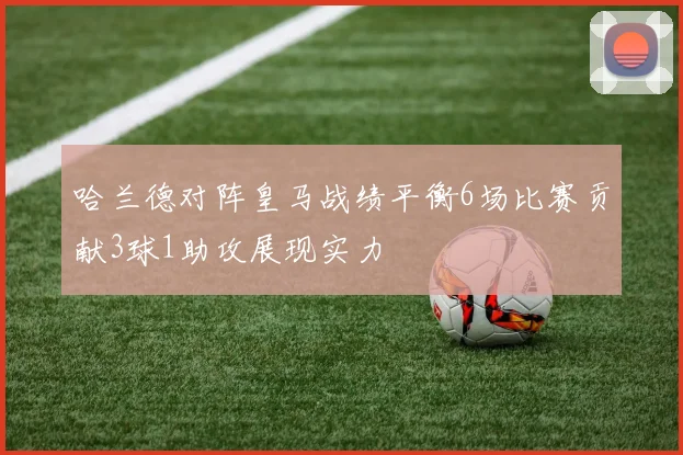 哈兰德对阵皇马战绩平衡6场比赛贡献3球1助攻展现实力