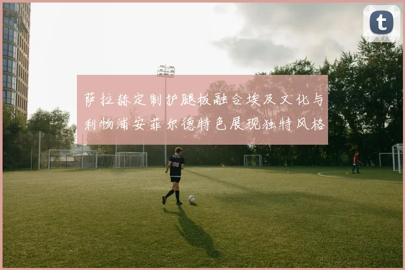 萨拉赫定制护腿板融合埃及文化与利物浦安菲尔德特色展现独特风格