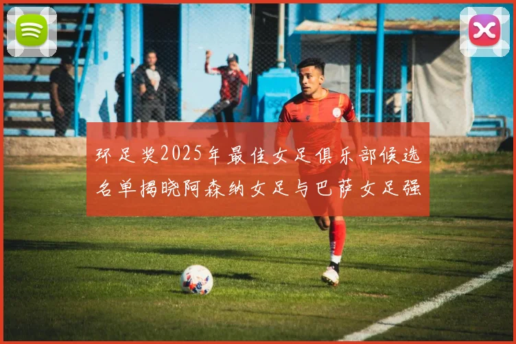 环足奖2025年最佳女足俱乐部候选名单揭晓阿森纳女足与巴萨女足强势领衔