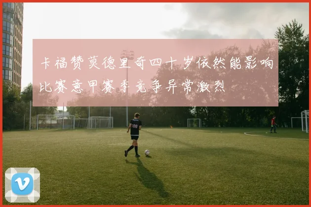 卡福赞莫德里奇四十岁依然能影响比赛意甲赛季竞争异常激烈