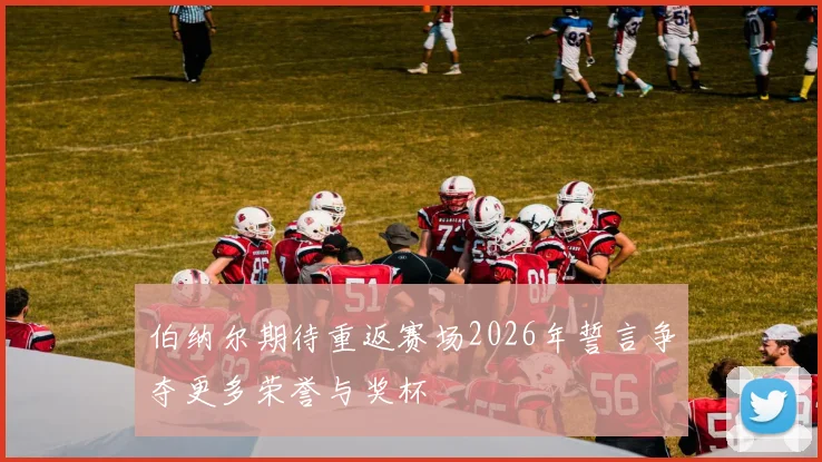 伯纳尔期待重返赛场2026年誓言争夺更多荣誉与奖杯
