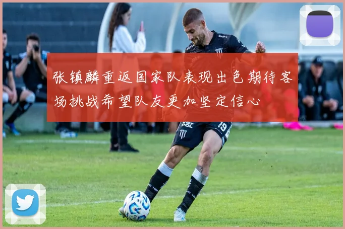 张镇麟重返国家队表现出色期待客场挑战希望队友更加坚定信心