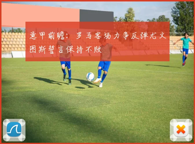 意甲前瞻：罗马客场力争反弹尤文图斯誓言保持不败