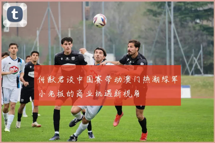 何猷君谈中国赛带动澳门热潮绿军小老板的商业机遇新视角