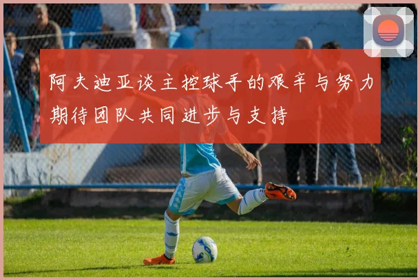 阿夫迪亚谈主控球手的艰辛与努力期待团队共同进步与支持