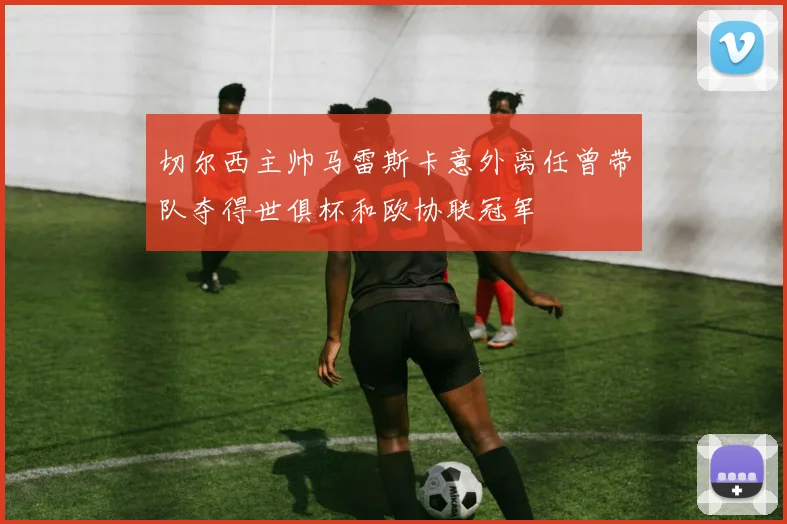 切尔西主帅马雷斯卡意外离任曾带队夺得世俱杯和欧协联冠军