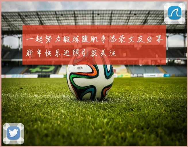 一起努力锻炼腹肌李添荣女友分享新年快乐近照引发关注