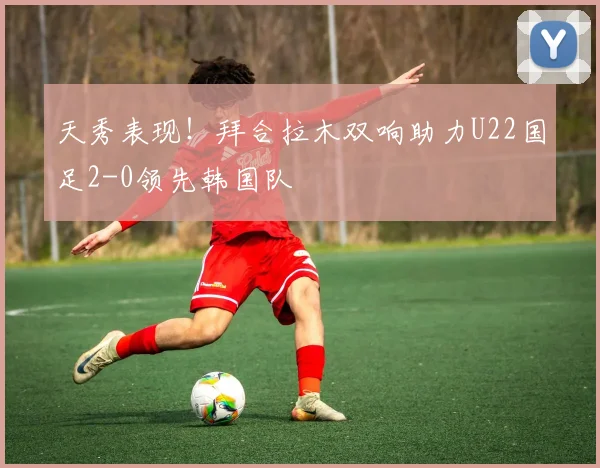天秀表现！拜合拉木双响助力U22国足2-0领先韩国队