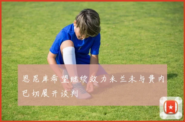 恩昆库希望继续效力米兰未与费内巴切展开谈判