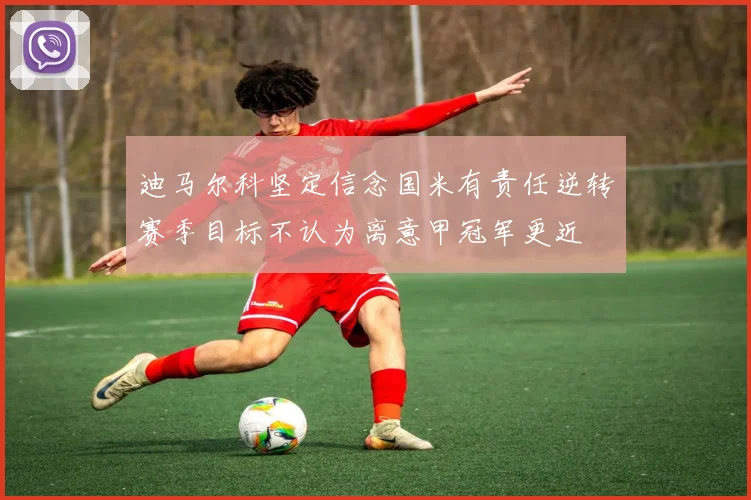 迪马尔科坚定信念国米有责任逆转赛季目标不认为离意甲冠军更近