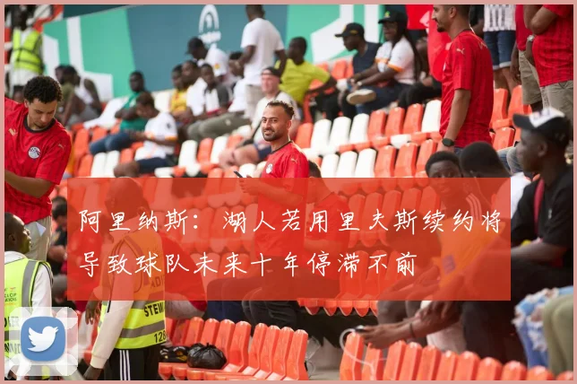 阿里纳斯：湖人若用里夫斯续约将导致球队未来十年停滞不前