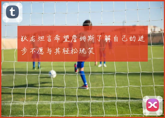 狄龙坦言希望詹姆斯了解自己的进步不愿与其轻松玩笑