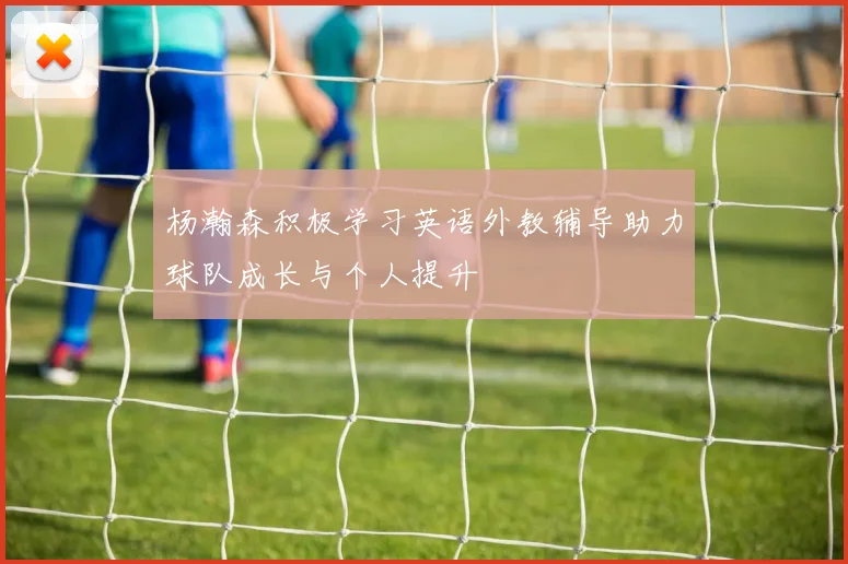 杨瀚森积极学习英语外教辅导助力球队成长与个人提升