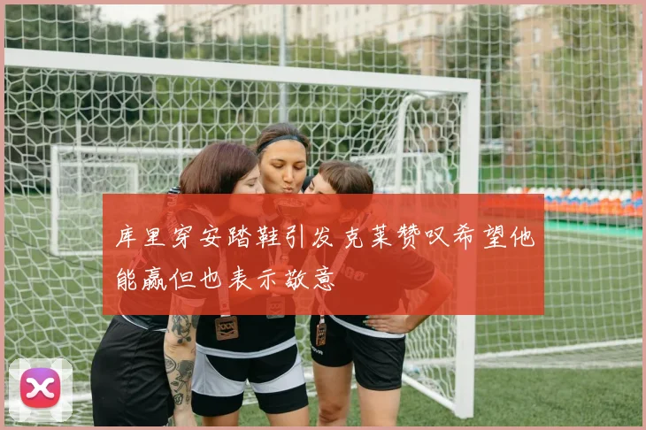 库里穿安踏鞋引发克莱赞叹希望他能赢但也表示敬意