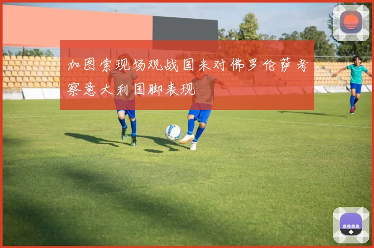 加图索现场观战国米对佛罗伦萨考察意大利国脚表现