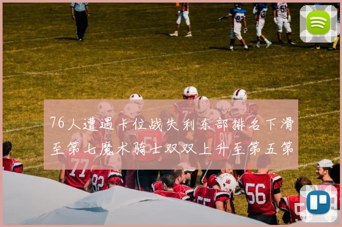 76人遭遇卡位战失利东部排名下滑至第七魔术骑士双双上升至第五第六位