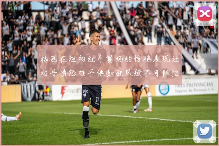 梅西在纽约红牛赛场的惊艳表现让对手愤怒难平他如狂风般不可阻挡
