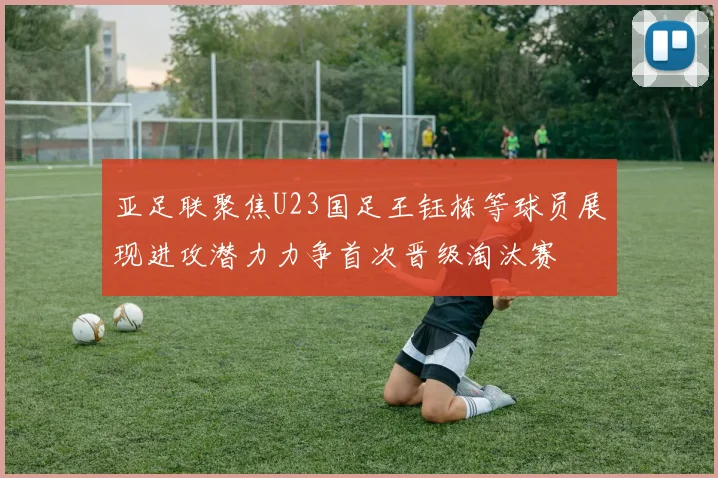亚足联聚焦U23国足王钰栋等球员展现进攻潜力力争首次晋级淘汰赛