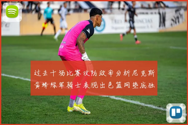 过去十场比赛攻防效率分析尼克斯黄蜂绿军骑士表现出色篮网垫底独占鳌头