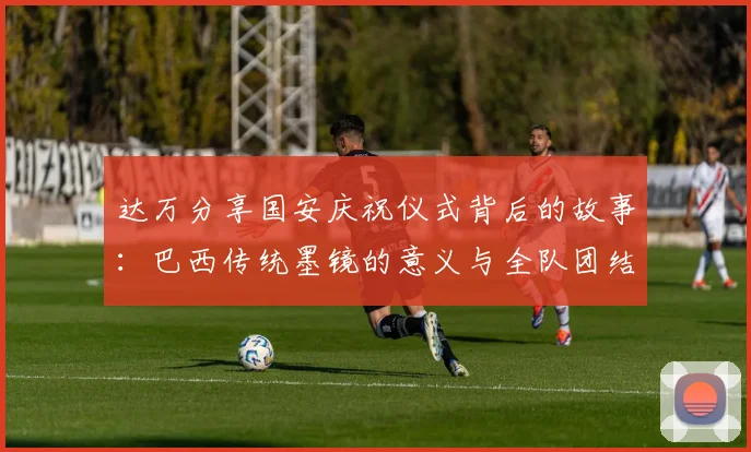 达万分享国安庆祝仪式背后的故事：巴西传统墨镜的意义与全队团结的象征