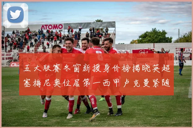 五大联赛冬窗新援身价榜揭晓英超塞梅尼奥位居第一西甲卢克曼紧随其后