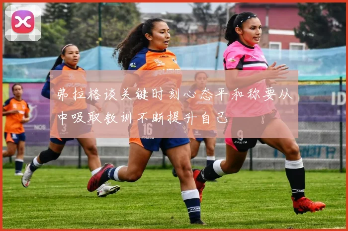 弗拉格谈关键时刻心态平和称要从中吸取教训不断提升自己