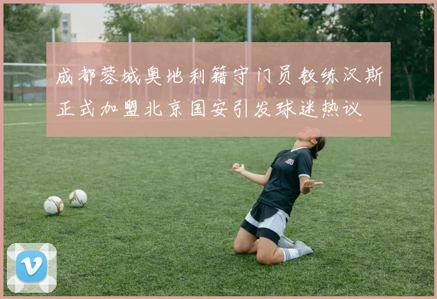 成都蓉城奥地利籍守门员教练汉斯正式加盟北京国安引发球迷热议