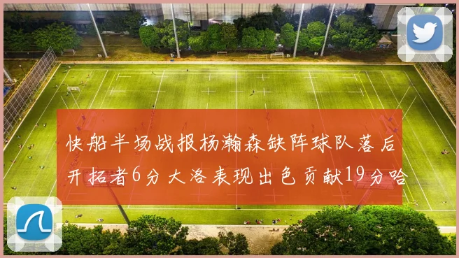 快船半场战报杨瀚森缺阵球队落后开拓者6分大洛表现出色贡献19分哈登也有14分进账