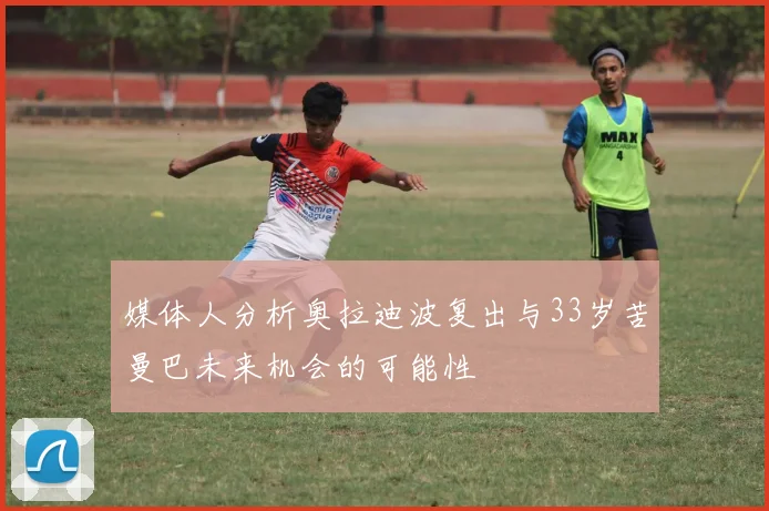媒体人分析奥拉迪波复出与33岁苦曼巴未来机会的可能性