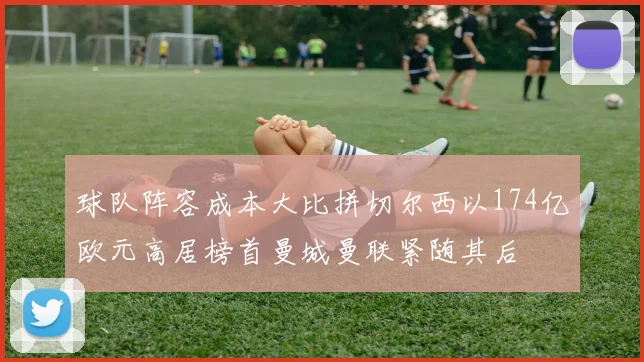 球队阵容成本大比拼切尔西以174亿欧元高居榜首曼城曼联紧随其后