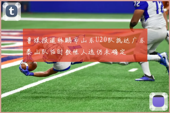 鲁媒报道韩鹏率山东U20队抵达广东泰山队临时教练人选仍未确定