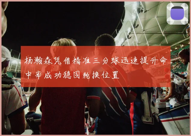 杨瀚森凭借精准三分球迅速提升命中率成功稳固轮换位置