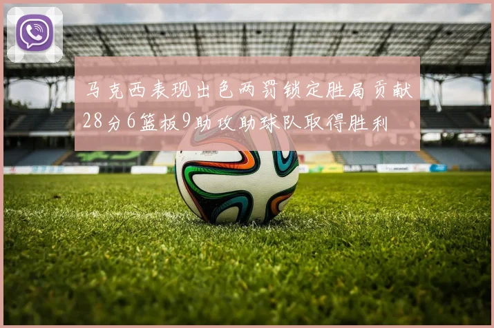 马克西表现出色两罚锁定胜局贡献28分6篮板9助攻助球队取得胜利