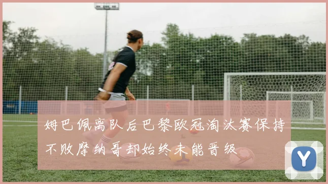 姆巴佩离队后巴黎欧冠淘汰赛保持不败摩纳哥却始终未能晋级