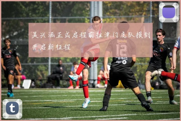 吴兴涵正式启程前往津门虎队报到开启新征程