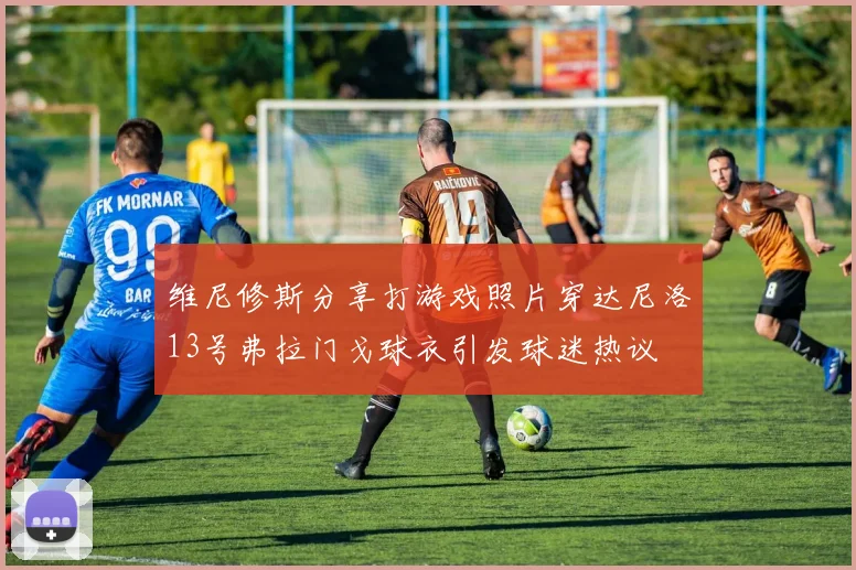 维尼修斯分享打游戏照片穿达尼洛13号弗拉门戈球衣引发球迷热议