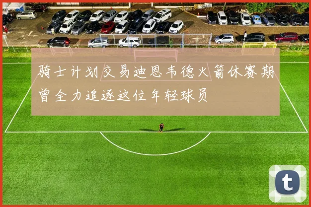 骑士计划交易迪恩韦德火箭休赛期曾全力追逐这位年轻球员