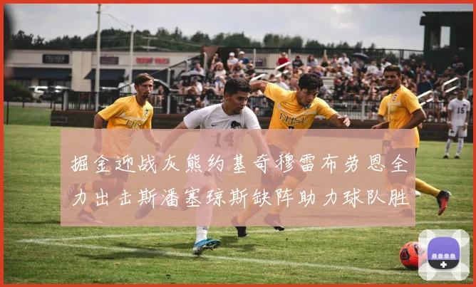 掘金迎战灰熊约基奇穆雷布劳恩全力出击斯潘塞琼斯缺阵助力球队胜算