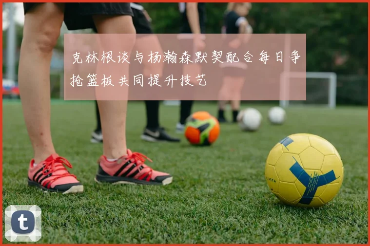 克林根谈与杨瀚森默契配合每日争抢篮板共同提升技艺