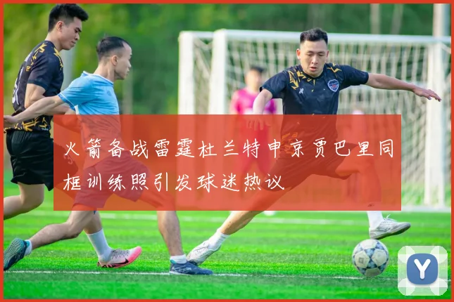 火箭备战雷霆杜兰特申京贾巴里同框训练照引发球迷热议